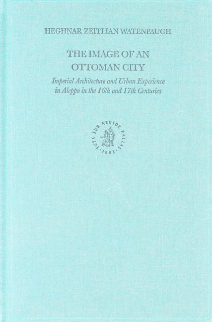 The Image of an Ottoman City: Imperial Architecture and Urban Experience in Aleppo in the 16th and 17th Centuries