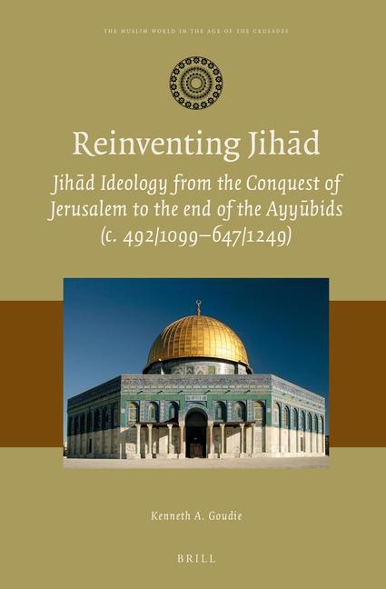Reinventing Jih&#257;d: Jih&#257;d Ideology from the Conquest of Jerusalem to the End of the Ayy&#363;bids (C. 492/1099-647/1249)