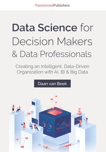 Data Science for Decision Makers & Data Professionals Creating an Intelligent, Data-Driven Organization with AI, BI & Big Data