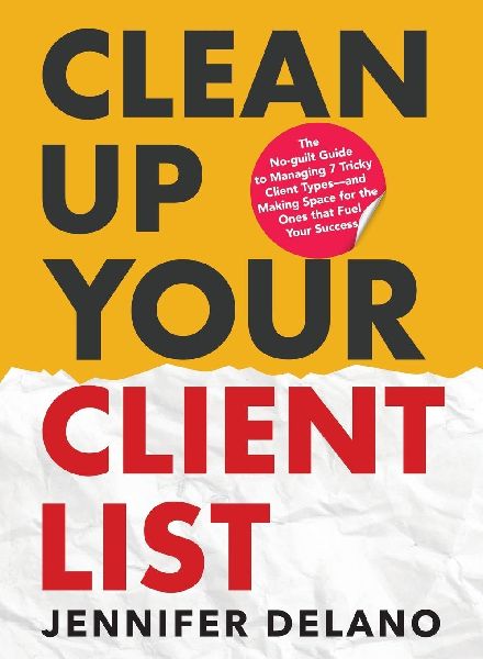 Clean Up Your Client List: The No-guilt Guide to Managing 7 Tricky Client Types-and Making Space for the Ones that Fuel Your Success