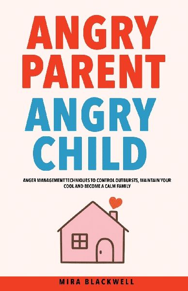 Angry Parent Angry Child: Anger Management Techniques to Control Outbursts, Maintain Your Cool and Become a Calm Family