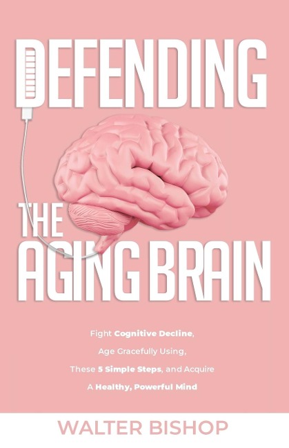DEFENDING THE AGING BRAIN: Fight Cognitive Decline, Age Gracefully Using These 5 Simple Steps, and Acquire A Healthy, Powerful Mind