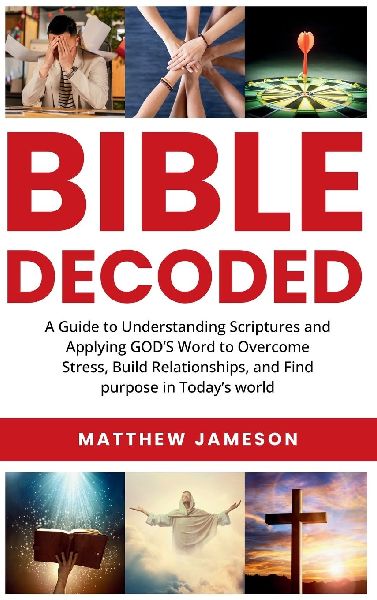 Bible Decoded: Bible Decoded: A Beginners Guide to Understanding Scripture and Applying Gods Word to Overcome Stress, Build Relationships, and Find Purpose in Todays World