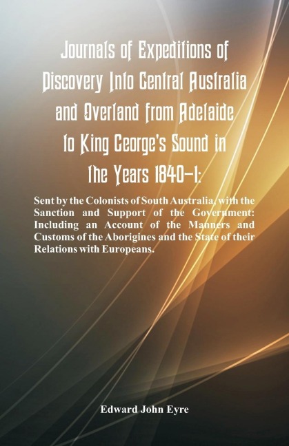 Journals Of Expeditions Of Discovery Into Central Australia And Overland From Adelaide To King Georges Sound In The Years 1840-1: Sent By The Colonists Of South Australia, With The Sanction And Support Of The Government: Including An Account Of The Manne