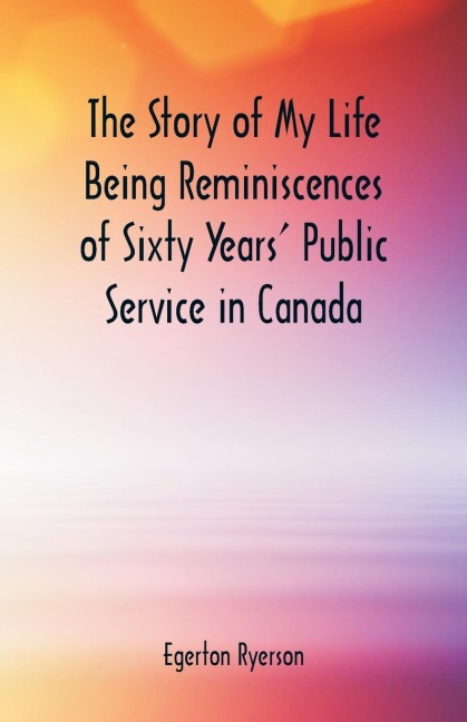 The Story of My Life  Being Reminiscences of Sixty Years Public Service in Canada