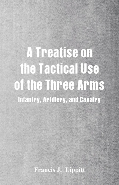 A Treatise on the Tactical Use of the Three Arms: Infantry, Artillery, and Cavalry