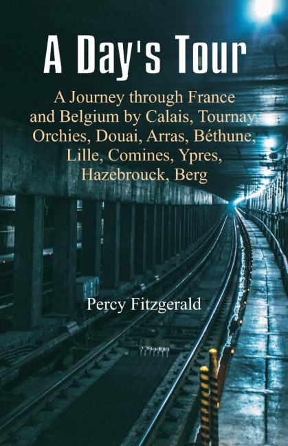 A Days Tour: A Journey through France and Belgium by Calais, Tournay, Orchies, Douai, Arras, Béthune, Lille, Comines, Ypres, Hazebrouck, Berg