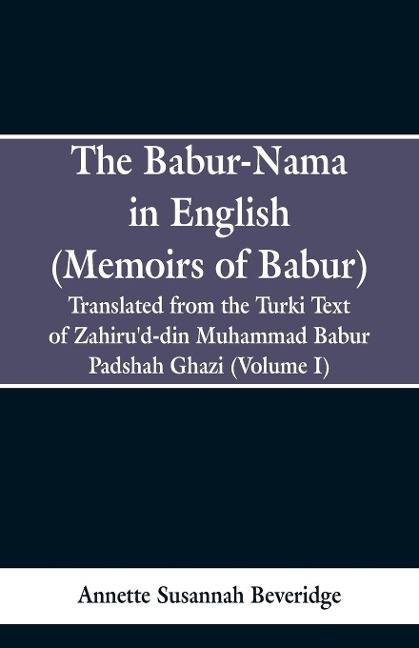 The Babur-nama in English (Memoirs of Babur): Translated from the original Turki text of Zahirud-din Muhammad Babur Padshah Ghazi (Volume I)