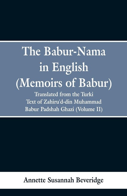 The Babur-nama in English (Memoirs of Babur): translated from the original Turki text of Zahirud-din Muhammad Babur Padshah Ghazi (Volume II)