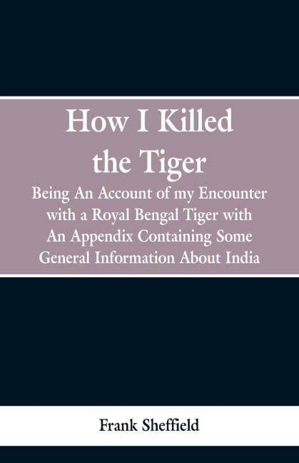 How I Killed The Tiger: Being An Account Of My Encounter With A Royal Bengal Tiger, With An Appendix Containing Some General Information About India