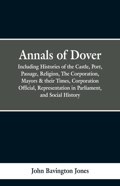 Annals of Dover: Including Histories of the Castle, Port, Passage, Religion, The Corporation, Mayors & their Times, Corporation Official, Representation in Parliamen, and Social History.
