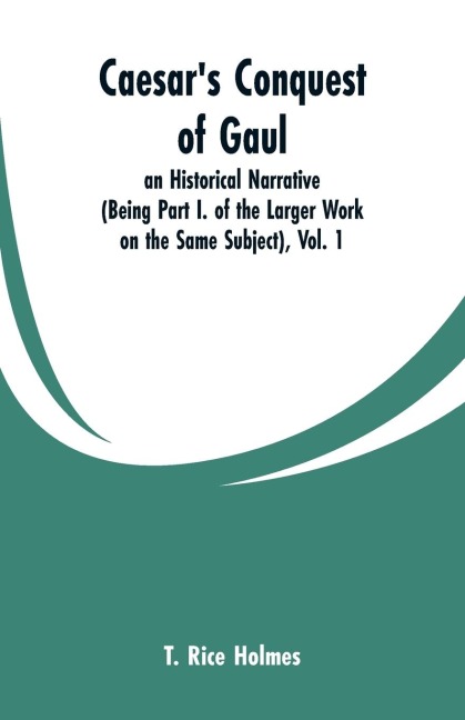 Caesars Conquest of Gaul: an Historical Narrative (Being  Part I. of the Larger Work on the Same Subject), Vol. 1