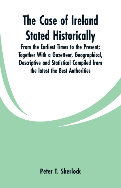 The Case of Ireland Stated Historically: From the Earliest Times to the Present; Together With a Gazetteer, Geographical, Descriptive and Statistical Compiled from the latest the Best Authorities