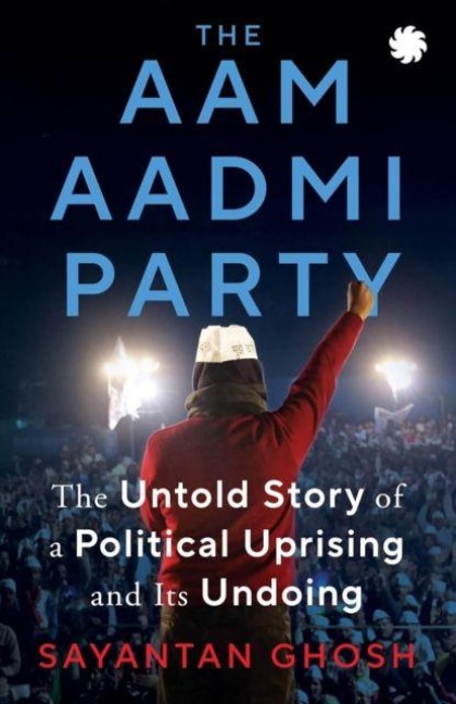 Aam Aadmi Party: The Untold Story Of A Political Uprising & Its Undoing