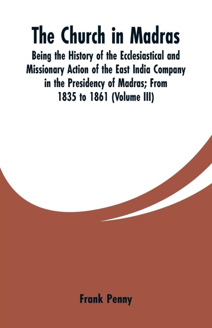 The Church in Madras: Being the History of the Ecclesiastical and Missionary Action of the East India Company in the Presidency of Madras: From 1835 to 1861 (Volume III)