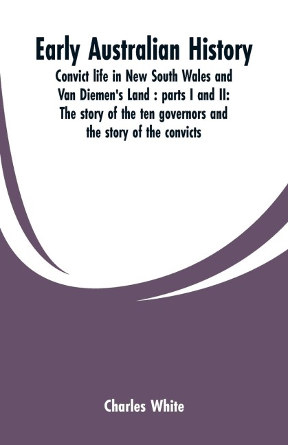 Early Australian history: convict life in New South Wales and Van Diemens Land : parts I and II: the story of the ten governors and the story of the convicts / by Charles White.