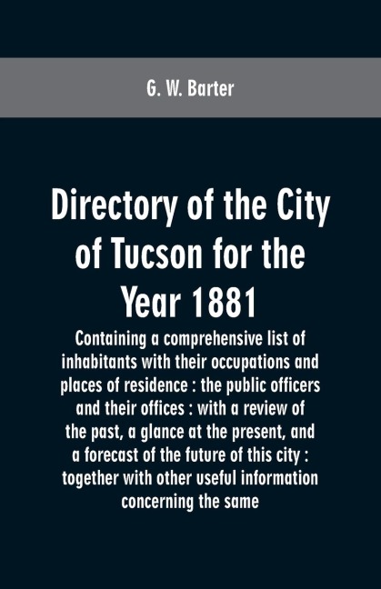 Directory of the city of Tucson for the year 1881: containing a comprehensive list of inhabitants with their occupations and places of residence : the public officers and their offices : with a review of the past, a glance at the present, and a forecast o