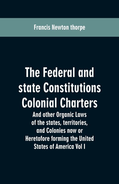 The Federal and state Constitutions Colonial Charters, and other Organic laws of the states, territories, and Colonies now or Heretofore forming the united states of America Vol I