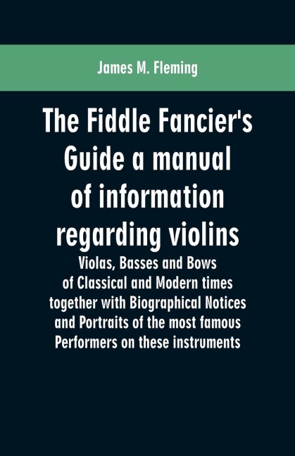 The Fiddle Fanciers Guide a manual of information regarding violins, violas, basses and bows of classical and modern times together with Biographical Notices and Portraits of the most famous performers on these instruments
