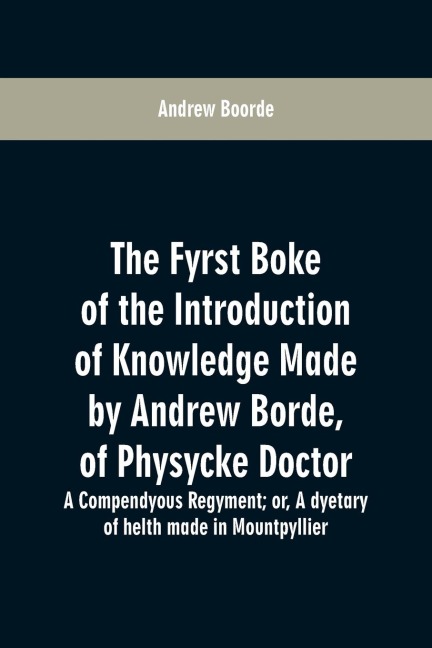 The fyrst boke of the introduction of knowledge made by Andrew Borde, of physycke doctor. A compendyous regyment: or, A dyetary of helth made in Mountpyllier
