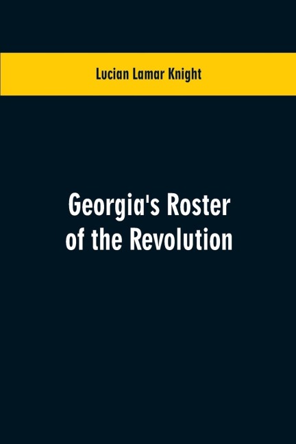 Georgias Roster of the Revolution: Containing a List of the States Defenders; Officers and Men; Soldiers and Sailors; Partisans and Regulars; Whether Enlisted from Georgia Or Settled in Georgia After the Close of Hostilities