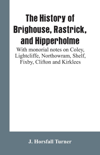 The history of Brighouse, Rastrick, and Hipperholme: with monorial notes on Coley, Lightcliffe, Northowram, Shelf, Fixby, Clifton and Kirklees