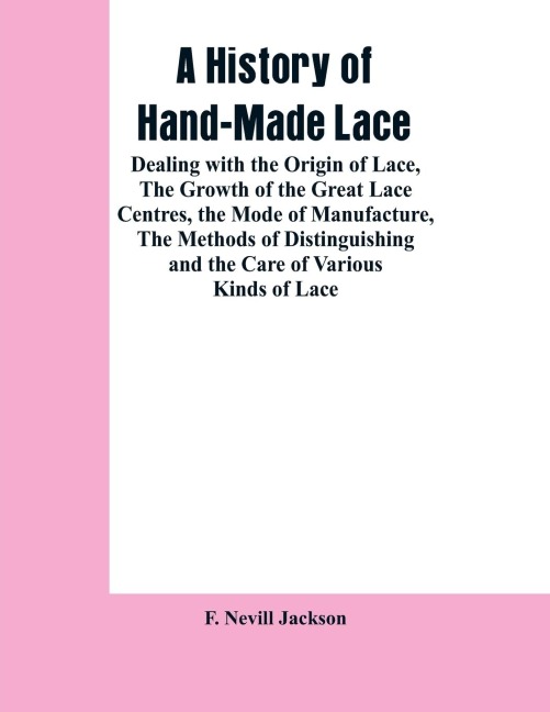 A History Of Hand-made Lace: Dealing With The Origin Of Lace, The Growth Of The Great Lace Centres, The Mode Of Manufacture, The Methods Of Distinguishing And The Care Of Various Kinds Of Lace