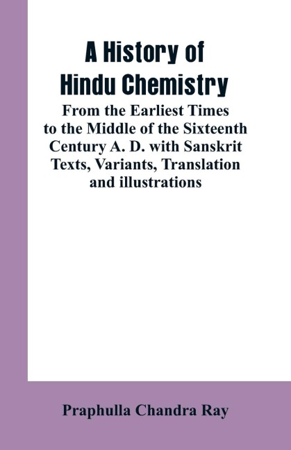 A HISTORY OF HINDU CHEMISTRY: FROM THE EARLIEST TIMES TO THE MIDDLE OF THE SIXTEENTH CENTURY A. D.WITH SANSKRIT TEXTS, VARIANTS, TRANSLATION AND ILLUSTRATIONS