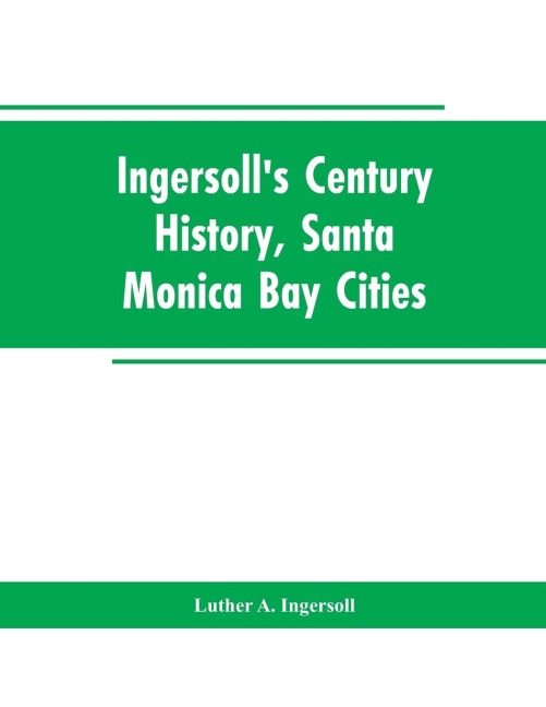 Ingersolls Century History, Santa Monica Bay Cities: Prefaced with a Brief History of the State of California, a Condensed History of Los Angeles County, 1542 to 1908 : Supplemented with an Encyclopedia of Local Biography and Embellished with Views of Hi