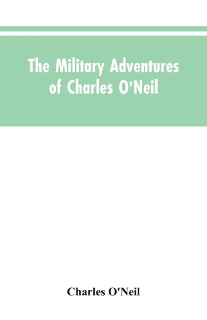 The Military Adventures of Charles ONeil, Who Was a Soldier in the Army of Lord Wellington During the Memorable Peninsular War and the Continental Campaigns from 1811 to 1815