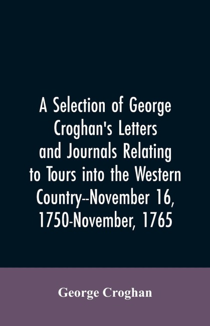 A selection of George Croghans letters and journals relating to tours into the western country--November 16, 1750-November, 1765