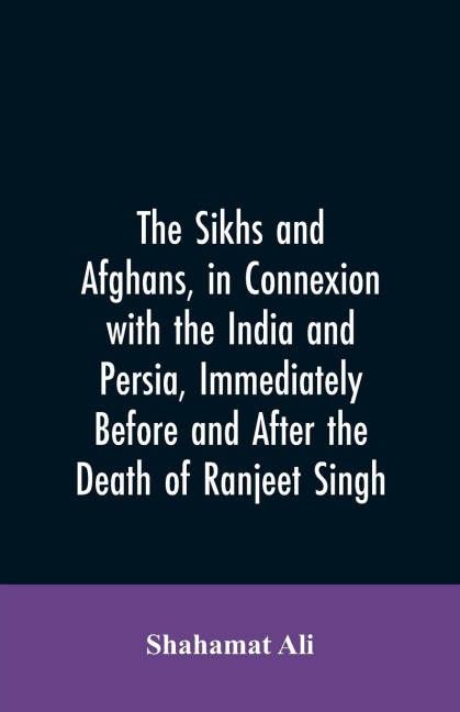 The Sikhs and Afghans, in Connexion with the India and Persia, Immediately Before and After the Death of Ranjeet Singh: From the Journal of an Expedition to Kabul Through the Panjab and the Khaibar Pass