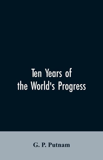 Ten years of the worlds progress: being a supplement to the work of that title: embracing a comprehensive record of facts in the annals of nations and progress of the arts from 1850 to 1861. With some corrections and additions to the former pages