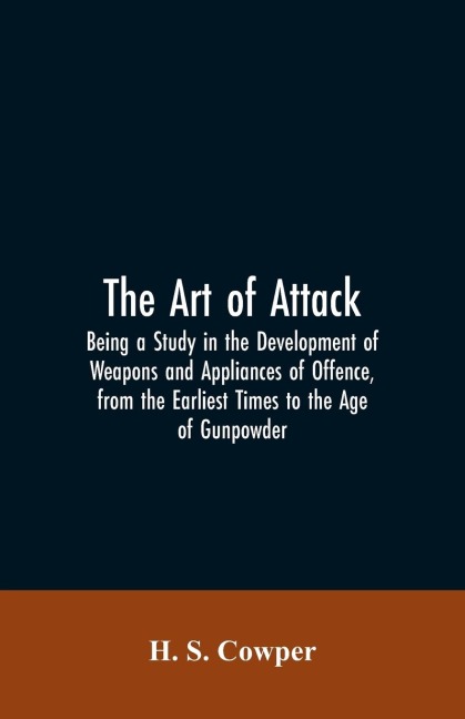 The Art of Attack: Being a Study in the Development of Weapons and Appliances of Offence, from the Earliest Times to the Age of Gunpowder