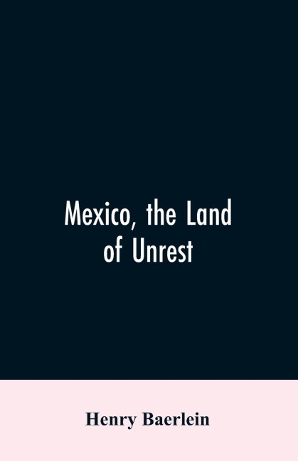 Mexico, the Land of Unrest: Being Chiefly an Account of what Produced the Outbreak in 1910, Together with the Story of the Revolutions Down to this Day