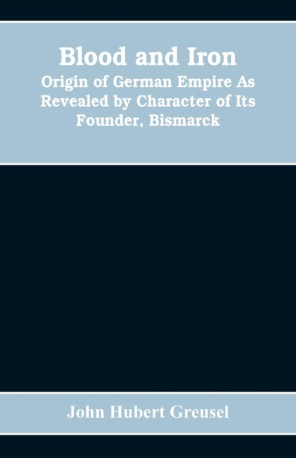 Blood and Iron: Origin of German Empire As Revealed by Character of Its Founder, Bismarck