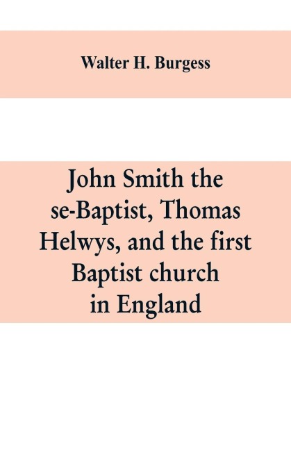 John Smith the se-Baptist, Thomas Helwys, and the first Baptist church in England: with fresh light upon the Pilgrim Fathers church