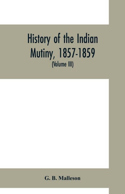History of the Indian mutiny, 1857-1859. Commencing from the close of the second volume of Sir John Kayes History of the Sepoy war (Volume III)