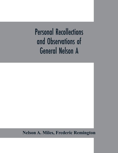 Personal recollections and observations of General Nelson A. Miles embracing a brief view of the Civil War, or, From New England to the Golden Gate: and the story of his Indian campaigns, with comments on the exploration, development and progress of our