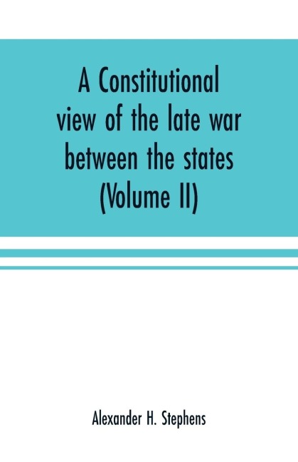 A constitutional view of the late war between the states: its causes, character, conduct and results : presented in a series of colloquies at Liberty Hall (Volume II)