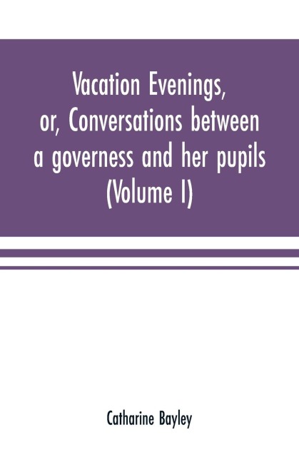 Vacation evenings, or, Conversations between a governess and her pupils: with the addition of A visitor from Eton : being a series of original poems, tales, and essays : interspersed with illustrative quotations from various authors, ancient and modern,