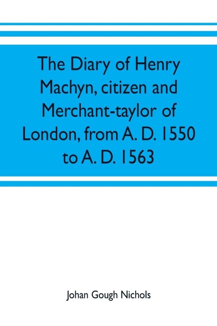The diary of Henry Machyn, citizen and merchant-taylor of London, from A. D. 1550 to A. D. 1563
