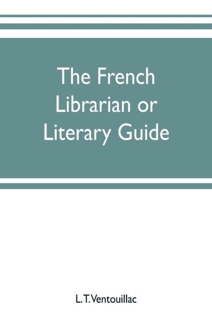 The French librarian or Literary guide, pointing out the best works of the principal writers of France, in every branch of literature; with criticisms, personal anecdotes, and bibliographical notices; preceded by a sketch of the progress of French literat