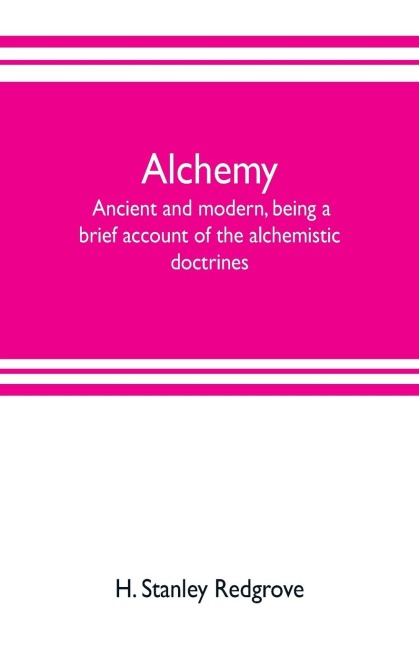 Alchemy: ancient and modern, being a brief account of the alchemistic doctrines, and their relations, to mysticism on the one hand, and to recent discoveries in physical science on the other hand; together with some particulars regarding the lives and tea