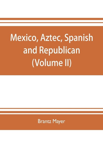 Mexico, Aztec, Spanish and republican: a historical, geographical, political, statistical and social account of that country from the period of the invasion by the Spaniards to the present time : with a view of the ancient Aztec empire and civilization,
