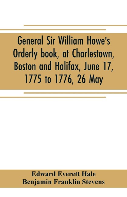 General Sir William Howes Orderly book, at Charlestown, Boston and Halifax, June 17, 1775 to 1776, 26 May; to which is added the official abridgment of General Howes correspondence with the English Government during the siege of Boston, and some militar