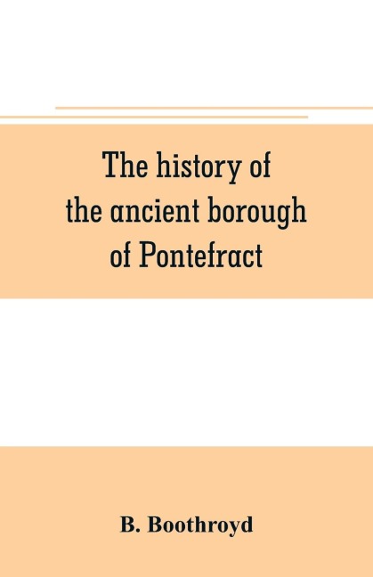 The history of the ancient borough of Pontefract, containing an interesting account of its castle, and the three different sieges it sustained, during the civil war, with notes and pedigrees, of some of the most distinguished royalists and parliamentarian