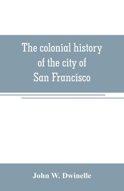 The colonial history of the city of San Francisco: being a synthetic argument in the District Court of the United States for the northern district of California, for four square leagues of land claimed by that city