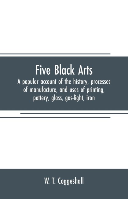 Five black arts: a popular account of the history, processes of manufacture, and uses of printing, pottery, glass, gas-light, iron
