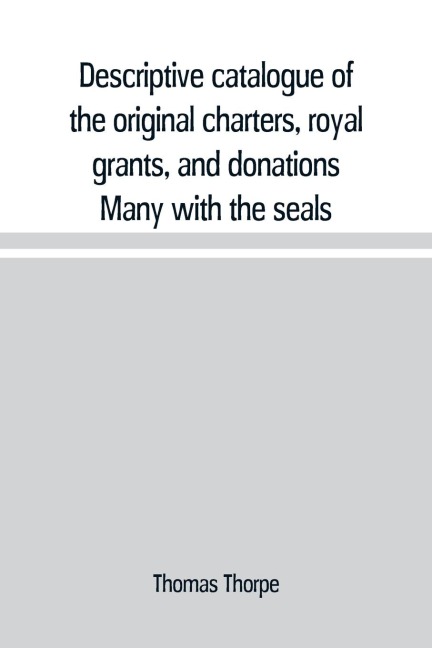 Descriptive catalogue of the original charters, royal grants, and donations Many with the seals, in fine preservation, monastic chartulary, official, manorial, court baron, court leet, and rent rolls, registers, and other documents, constituting the munim